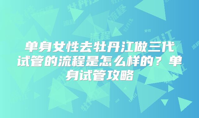 单身女性去牡丹江做三代试管的流程是怎么样的?单身试管攻略