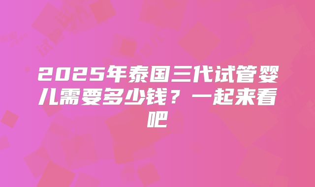 2025年泰国三代试管婴儿需要多少钱?一起来看吧