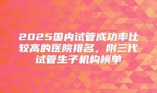 2025国内试管成功率比较高的医院排名,附三代试管生子机构榜单