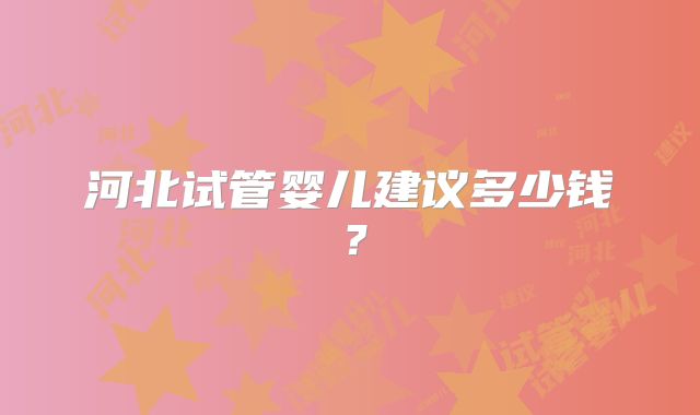 河北试管婴儿建议多少钱？
