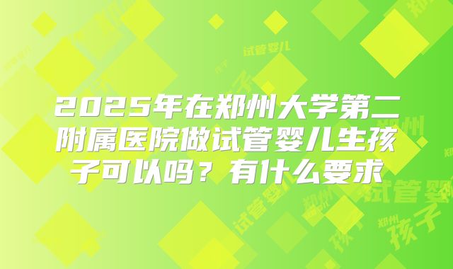 2025年在郑州大学第二附属医院做试管婴儿生孩子可以吗?有什么要求