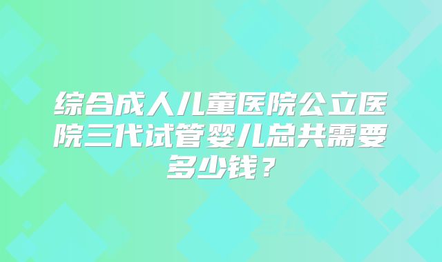 综合成人儿童医院公立医院三代试管婴儿总共需要多少钱？