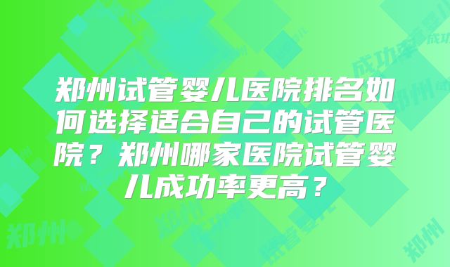 郑州试管婴儿医院排名如何选择适合自己的试管医院？郑州哪家医院试管婴儿成功率更高？