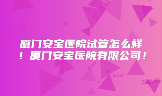 厦门安宝医院试管怎么样!厦门安宝医院有限公司!