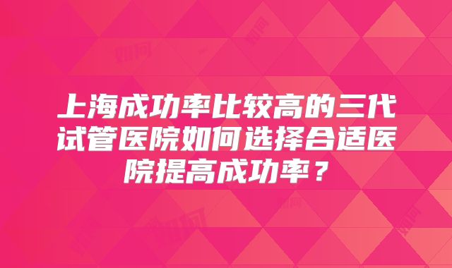 上海成功率比较高的三代试管医院如何选择合适医院提高成功率?