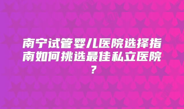 南宁试管婴儿医院选择指南如何挑选最佳私立医院?