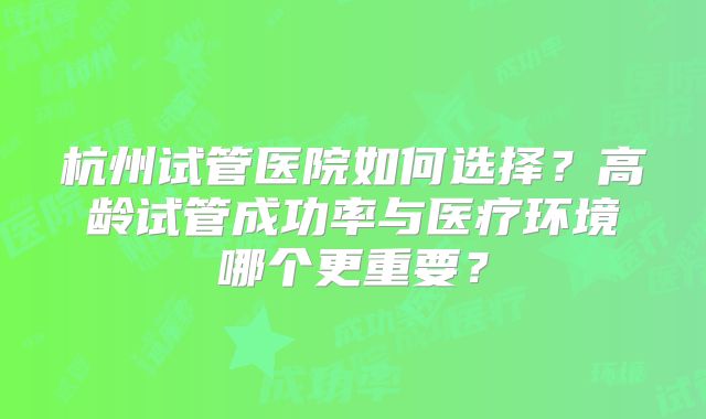 杭州试管医院如何选择？高龄试管成功率与医疗环境哪个更重要？