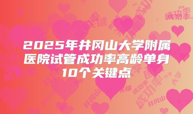 2025年井冈山大学附属医院试管成功率高龄单身10个关键点