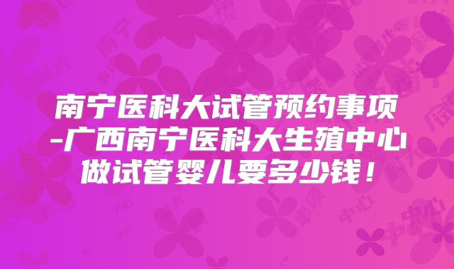 南宁医科大试管预约事项-广西南宁医科大生殖中心做试管婴儿要多少钱！