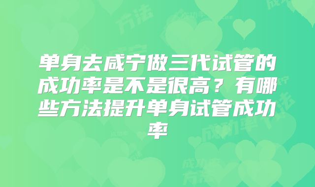 单身去咸宁做三代试管的成功率是不是很高?有哪些方法提升单身试管成功率