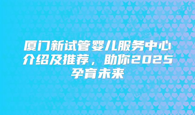 厦门新试管婴儿服务中心介绍及推荐，助你2025孕育未来