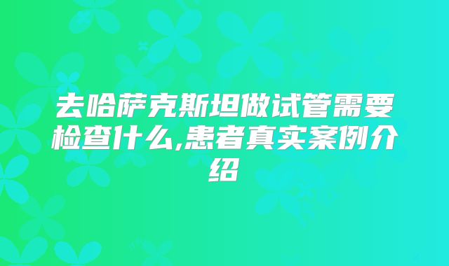 去哈萨克斯坦做试管需要检查什么,患者真实案例介绍