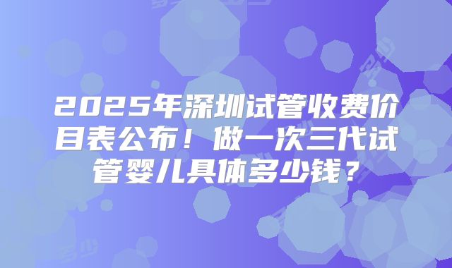 2025年深圳试管收费价目表公布！做一次三代试管婴儿具体多少钱？