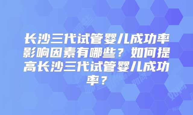 长沙三代试管婴儿成功率影响因素有哪些?如何提高长沙三代试管婴儿成功率?
