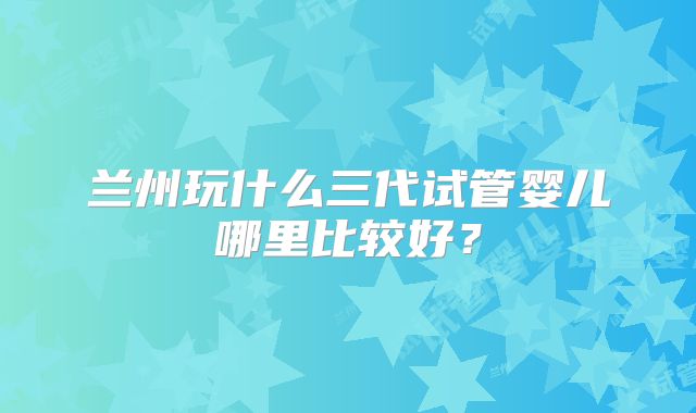 兰州玩什么三代试管婴儿哪里比较好？