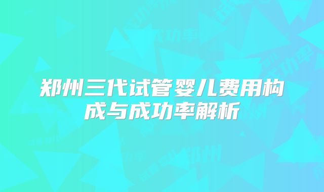 郑州三代试管婴儿费用构成与成功率解析