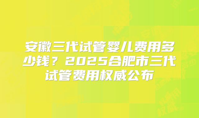 安徽三代试管婴儿费用多少钱?2025合肥市三代试管费用权威公布
