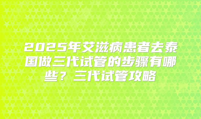 2025年艾滋病患者去泰国做三代试管的步骤有哪些?三代试管攻略