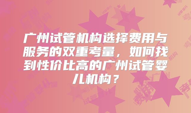 广州试管机构选择费用与服务的双重考量,如何找到性价比高的广州试管婴儿机构?