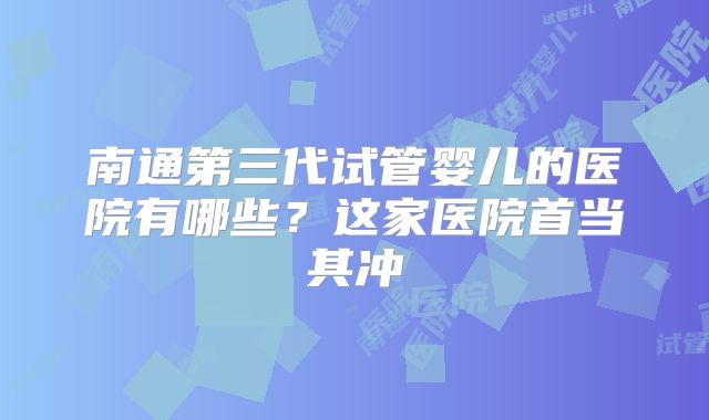南通第三代试管婴儿的医院有哪些？这家医院首当其冲