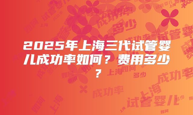 2025年上海三代试管婴儿成功率如何?费用多少?