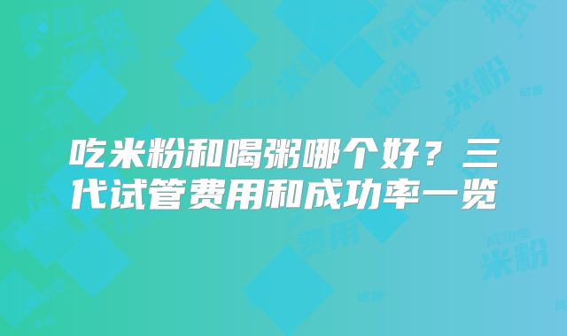 吃米粉和喝粥哪个好?三代试管费用和成功率一览