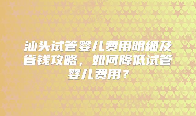 汕头试管婴儿费用明细及省钱攻略，如何降低试管婴儿费用？