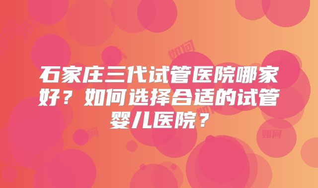 石家庄三代试管医院哪家好?如何选择合适的试管婴儿医院?