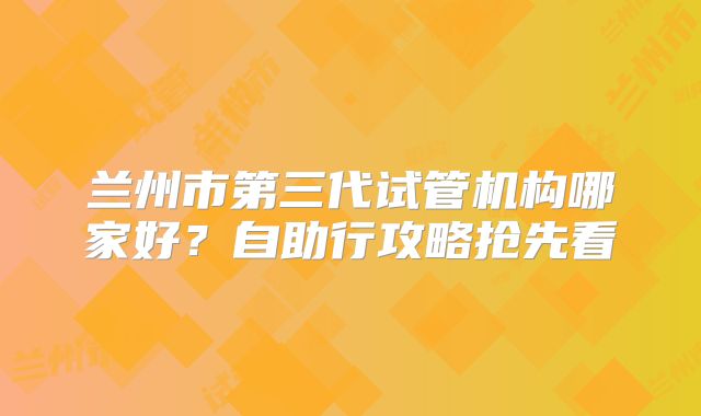 兰州市第三代试管机构哪家好？自助行攻略抢先看