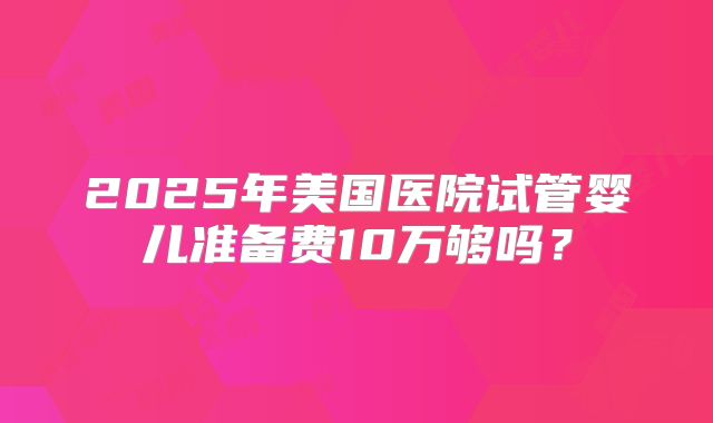 2025年美国医院试管婴儿准备费10万够吗?