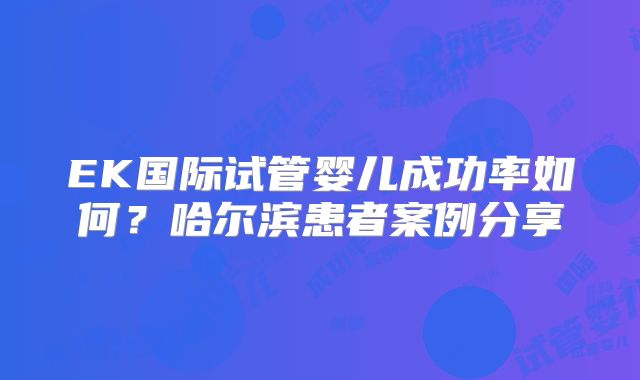 EK国际试管婴儿成功率如何？哈尔滨患者案例分享