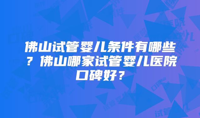佛山试管婴儿条件有哪些?佛山哪家试管婴儿医院口碑好?