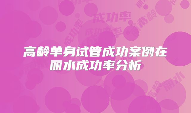 高龄单身试管成功案例在丽水成功率分析