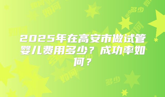 2025年在高安市做试管婴儿费用多少?成功率如何?