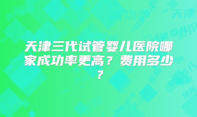 天津三代试管婴儿医院哪家成功率更高?费用多少?