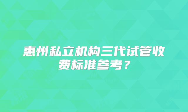 惠州私立机构三代试管收费标准参考?