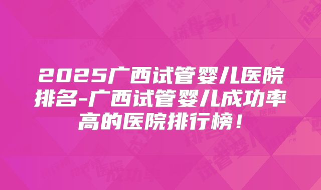 2025广西试管婴儿医院排名-广西试管婴儿成功率高的医院排行榜!