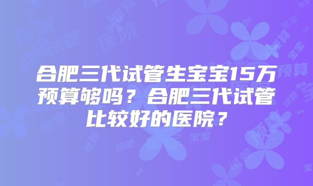 合肥三代试管生宝宝15万预算够吗？合肥三代试管比较好的医院？
