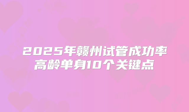2025年赣州试管成功率高龄单身10个关键点