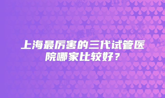 上海最厉害的三代试管医院哪家比较好?