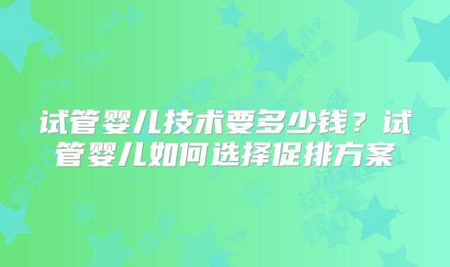 试管婴儿技术要多少钱？试管婴儿如何选择促排方案