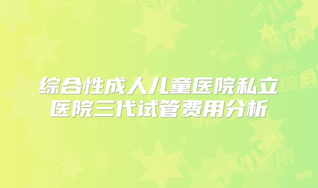 综合性成人儿童医院私立医院三代试管费用分析