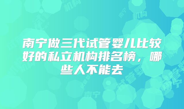 南宁做三代试管婴儿比较好的私立机构排名榜,哪些人不能去
