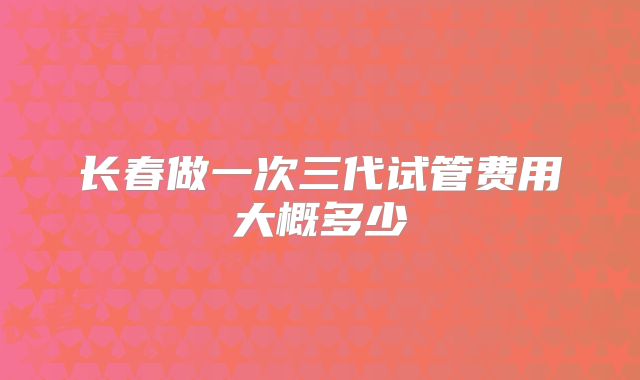 长春做一次三代试管费用大概多少