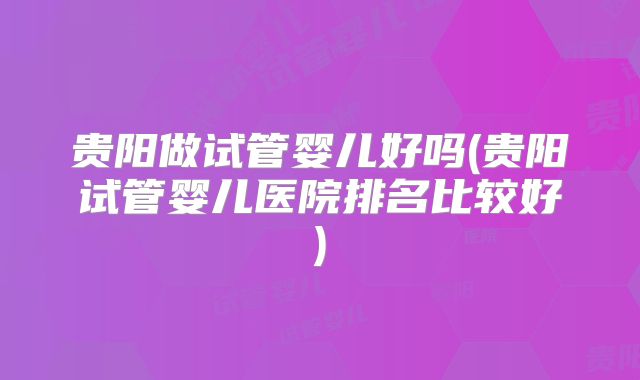 贵阳做试管婴儿好吗(贵阳试管婴儿医院排名比较好)