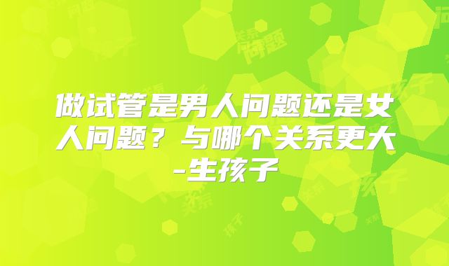 做试管是男人问题还是女人问题?与哪个关系更大-生孩子