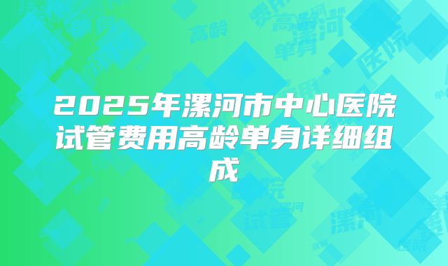 2025年漯河市中心医院试管费用高龄单身详细组成