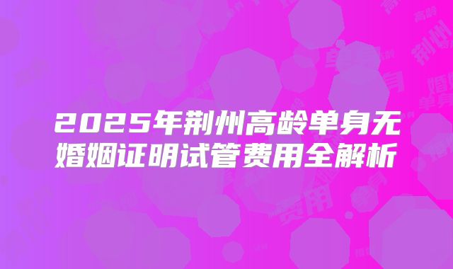 2025年荆州高龄单身无婚姻证明试管费用全解析