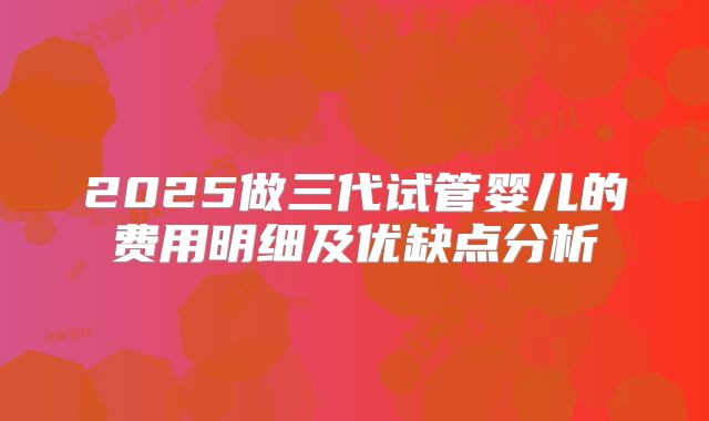 2025做三代试管婴儿的费用明细及优缺点分析