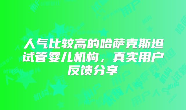人气比较高的哈萨克斯坦试管婴儿机构，真实用户反馈分享